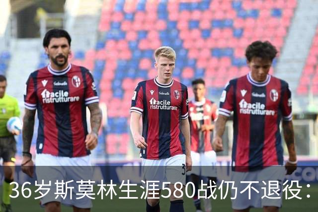 36岁斯莫林生涯580战仍不退役：从非联赛到欧冠决赛的逆袭